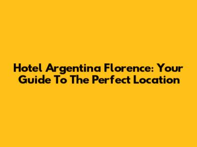 Hotel Argentina Florence: Your Guide To The Perfect Location