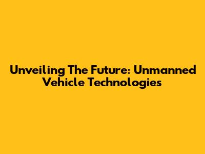 Unveiling The Future: Unmanned Vehicle Technologies